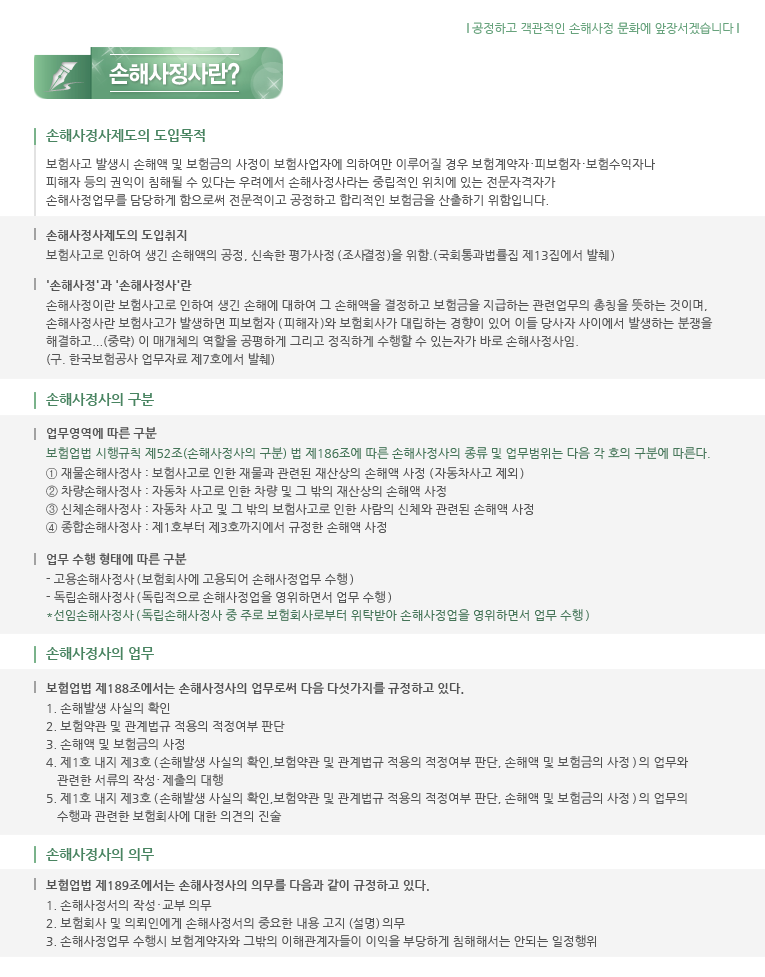 손해사정사제도의 도입 목적 보험사고 발생시 손해액 및 보험금의 사정이 보험사업자에 의하여만 이루어질 경우 보험계약자 피보험자 보험수익자나 피해자등의 권익이 침해될 수 있다는 우려에서 손해사정사라는 중립적인 위치에 있는 전문자격자가 손해사정업무를 담당하게 함으로써 전문적이고 공정하고 합리적인 보험금을 산출하기 위함입니다