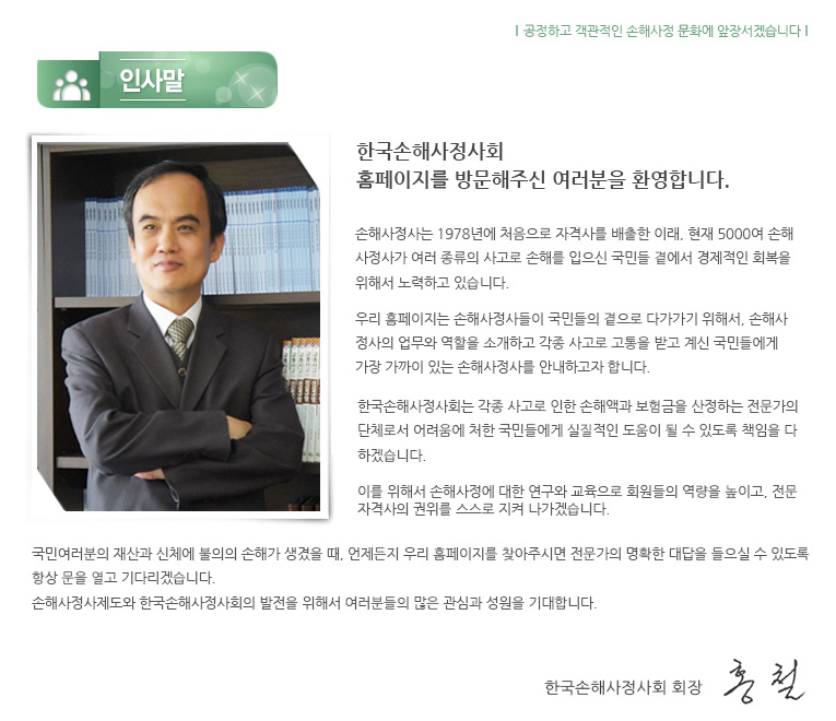 한국손해사정사회 홈페이지를 방문해주신 고객 여러분 언제나 한국손해사정사회와 손해사정사 및 손해사정회사들을 믿고 아낌없는 관심과 사랑을 보내주시는 고객 여러분께 진심으로 감사드립니다 한국 손해사정사회는 1987년 사단법인으로 발족한 이래 보험사고로 인한 손해발생 원인 및 규모를 객관적으로 공정하게 평가함으로써 보험 소비자 및 피해자들에게 올바른